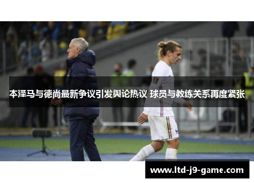 本泽马与德尚最新争议引发舆论热议 球员与教练关系再度紧张