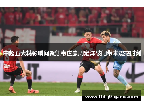 中超五大精彩瞬间聚焦韦世豪周定洋破门带来震撼时刻