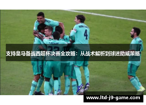 支持皇马备战西超杯决赛全攻略：从战术解析到球迷助威策略