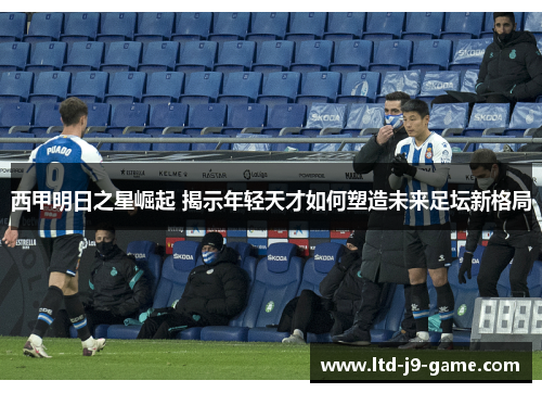 西甲明日之星崛起 揭示年轻天才如何塑造未来足坛新格局