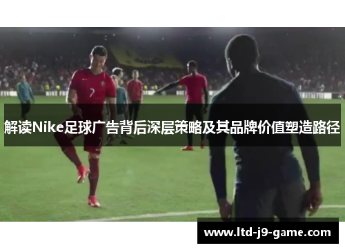 解读Nike足球广告背后深层策略及其品牌价值塑造路径 解读Nike足球广告背后深层策略及其品牌价值塑造路径