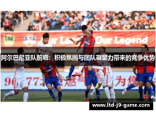 阿尔巴尼亚队前瞻：积极氛围与团队凝聚力带来的竞争优势