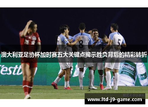 澳大利亚足协杯加时赛五大关键点揭示胜负背后的精彩转折 澳大利亚足协杯加时赛五大关键点揭示胜负背后的精彩转折