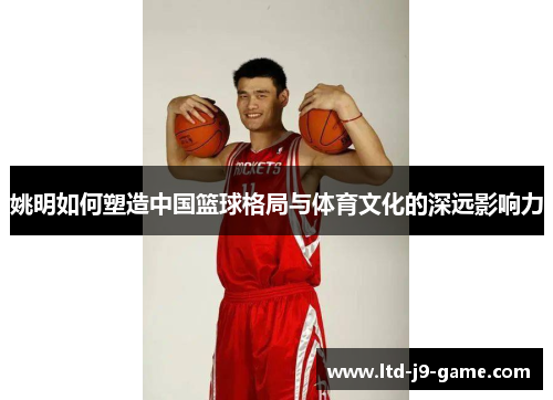 姚明如何塑造中国篮球格局与体育文化的深远影响力 姚明如何塑造中国篮球格局与体育文化的深远影响力