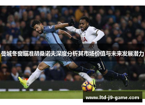 曼城冬窗瞄准胡桑诺夫深度分析其市场价值与未来发展潜力