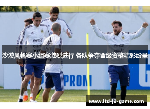 沙漠风帆赛小组赛激烈进行 各队争夺晋级资格精彩纷呈 沙漠风帆赛小组赛激烈进行 各队争夺晋级资格精彩纷呈