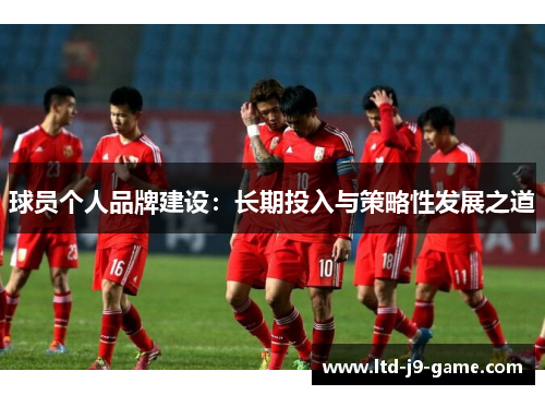 球员个人品牌建设:长期投入与策略性发展之道 球员个人品牌建设:长期投入与策略性发展之道