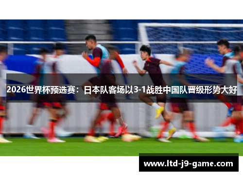 2026世界杯预选赛：日本队客场以3-1战胜中国队晋级形势大好