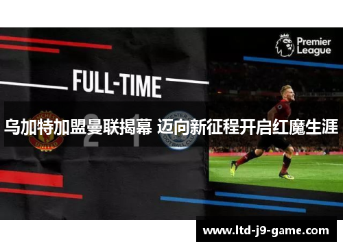 乌加特加盟曼联揭幕 迈向新征程开启红魔生涯