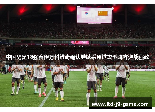 中国男足18强赛伊万科维奇确认继续采用进攻型阵容迎战强敌 中国男足18强赛伊万科维奇确认继续采用进攻型阵容迎战强敌