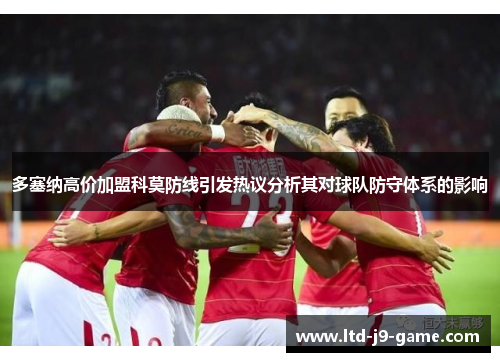 多塞纳高价加盟科莫防线引发热议分析其对球队防守体系的影响