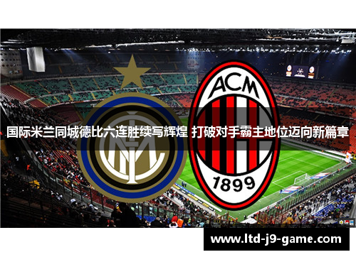 国际米兰同城德比六连胜续写辉煌 打破对手霸主地位迈向新篇章