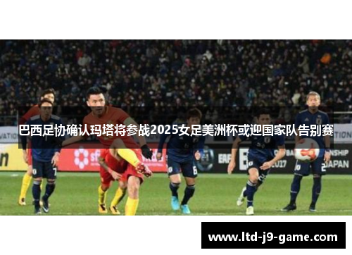 巴西足协确认玛塔将参战2025女足美洲杯或迎国家队告别赛