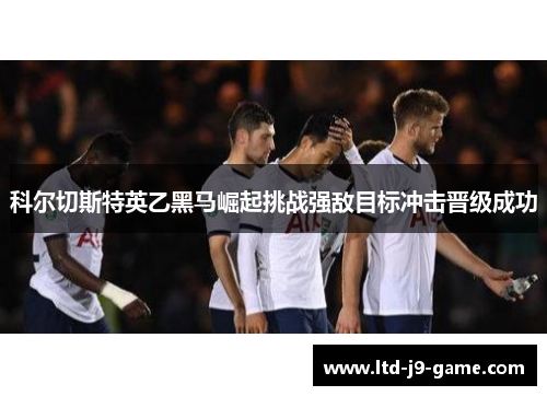 科尔切斯特英乙黑马崛起挑战强敌目标冲击晋级成功 科尔切斯特英乙黑马崛起挑战强敌目标冲击晋级成功